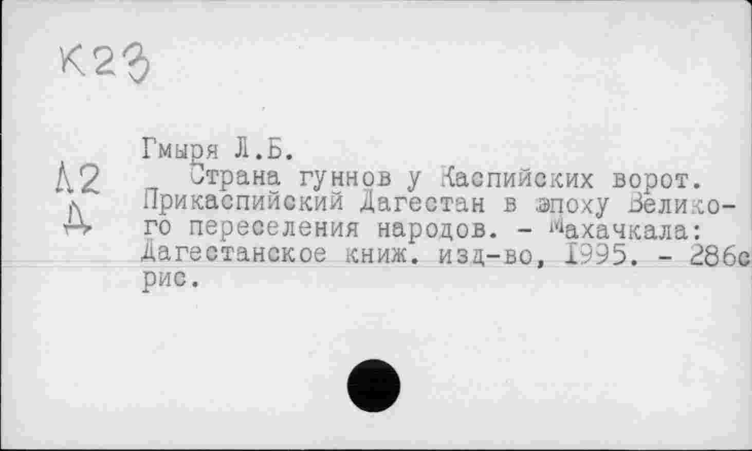 ﻿К23
Гмы£я Л.Б.
А2 п ^тРана гуннов у Каспийских ворот, д Прикаспийский Дагестан в .эпоху Зелико-го переселения народов. - Махачкала: Дагестанское книж. изд-во, 1995. - 28бс рис.